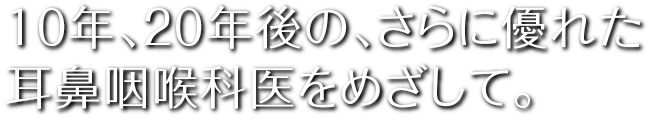 10年、20年後の、さらに優れた耳鼻咽喉科医をめざして。